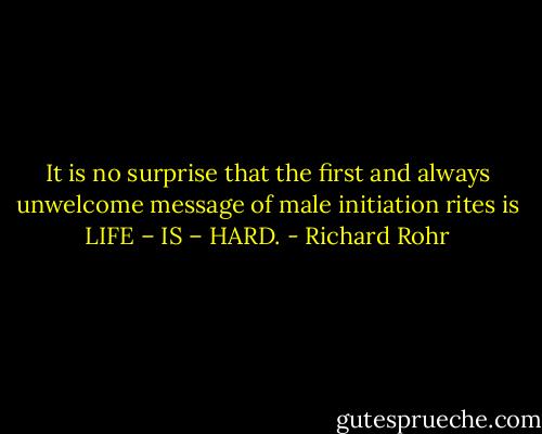 It is no surprise that the first and always unwelcome message of male initiation rites is LIFE – IS – HARD. - Richard Rohr