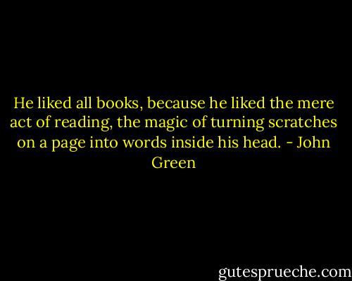 He liked all books, because he liked the mere act of reading, the magic of turning scratches on a page into words inside his head. - John Green