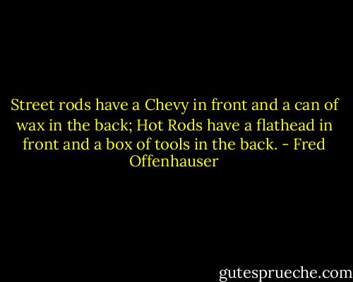 Street rods have a Chevy in front and a can of wax in the back; Hot Rods have a flathead in front and a box of tools in the back. - Fred Offenhauser