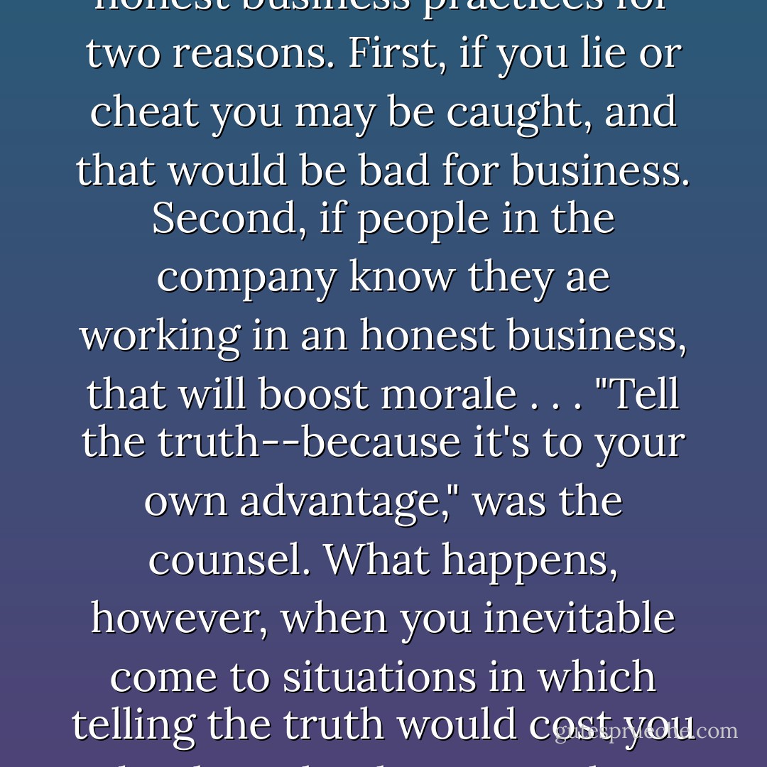A friend who attended a prestigious MBA program once told me about the business ethics course he took there. The professor counseled honest business practices for two reasons. First, if you lie or cheat you may be caught, and that would be bad for business. Second, if people in the company know they ae working in an honest business, that will boost morale . . . "Tell the truth--because it's to your own advantage," was the counsel. What happens, however, when you inevitable come to situations in which telling the truth would cost you dearly? What happens when telling a particular lie would be stupendously advantageous to you? - Timothy J. Keller