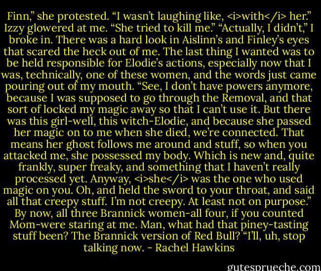 Finn,” she protested. “I wasn’t laughing like, <i>with</i> her.” Izzy glowered at me. “She tried to kill me.”<br />“Actually, I didn’t,” I broke in. There was a hard look in Aislinn’s and Finley’s eyes that scared the heck out of me. The last thing I wanted was to be held responsible for Elodie’s actions, especially now that I was, technically, one of these women, and the words just came pouring out of my mouth. “See, I don’t have powers anymore, because I was supposed to go through the Removal, and that sort of locked my magic away so that I can’t use it. But there was this girl-well, this witch-Elodie, and because she passed her magic on to me when she died, we’re connected. That means her ghost follows me around and stuff, so when you attacked me, she possessed my body. Which is new and, quite frankly, super freaky, and something that I haven’t really processed yet. Anyway, <i>she</i> was the one who used magic on you. Oh, and held the sword to your throat, and said all that creepy stuff. I’m not creepy. At least not on purpose.”<br />By now, all three Brannick women-all four, if you counted Mom-were staring at me. Man, what had that piney-tasting stuff been? The Brannick version of Red Bull?<br />“I’ll, uh, stop talking now. - Rachel Hawkins