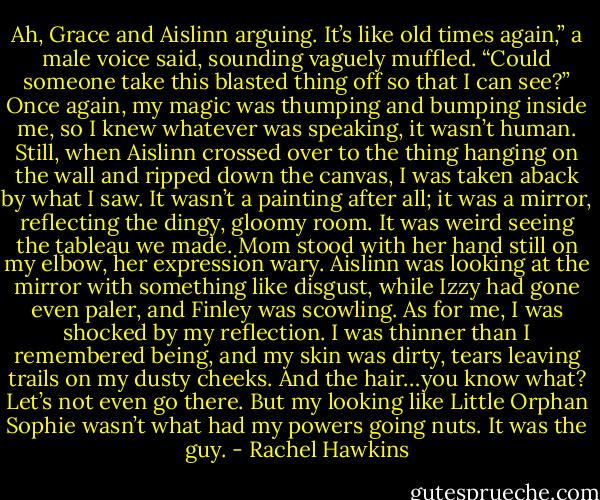 Ah, Grace and Aislinn arguing. It’s like old times again,” a male voice said, sounding vaguely muffled. “Could someone take this blasted thing off so that I can see?”<br />Once again, my magic was thumping and bumping inside me, so I knew whatever was speaking, it wasn’t human. Still, when Aislinn crossed over to the thing hanging on the wall and ripped down the canvas, I was taken aback by what I saw.<br />It wasn’t a painting after all; it was a mirror, reflecting the dingy, gloomy room. It was weird seeing the tableau we made. Mom stood with her hand still on my elbow, her expression wary. Aislinn was looking at the mirror with something like disgust, while Izzy had gone even paler, and Finley was scowling. As for me, I was shocked by my reflection. I was thinner than I remembered being, and my skin was dirty, tears leaving trails on my dusty cheeks. And the hair…you know what? Let’s not even go there.<br />But my looking like Little Orphan Sophie wasn’t what had my powers going nuts. It was the guy. - Rachel Hawkins