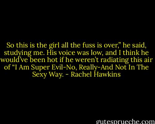 So this is the girl all the fuss is over,” he said, studying me. His voice was low, and I think he would’ve been hot if he weren’t radiating this air of “I Am Super Evil-No, Really-And Not In The Sexy Way. - Rachel Hawkins