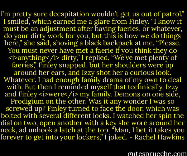 I’m pretty sure decapitation wouldn’t get us out of patrol.”<br />I smiled, which earned me a glare from Finley. “I know it must be an adjustment after having faeries, or whatever, do your dirty work for you, but this is how we do things here,” she said, shoving a black backpack at me.<br />“Please. You must never have met a faerie if you think they do <i>anything</i> dirty,” I replied.<br />“We’ve met plenty of faeries,” Finley snapped, but her shoulders were up around her ears, and Izzy shot her a curious look. Whatever. I had enough family drama of my own to deal with. But then I reminded myself that technically, Izzy and Finley <i>were</i> my family. Demons on one side, Prodigium on the other. Was it any wonder I was so screwed up?<br />Finley turned to face the door, which was bolted with several different locks. I watched her spin the dial on two, open another with a key she wore around her neck, ad unhook a latch at the top.<br />“Man, I bet it takes you forever to get into your lockers,” I joked. - Rachel Hawkins