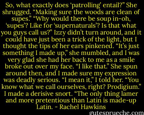 So, what exactly does ‘patrolling’ entail?”<br />She shrugged. “Making sure the woods are clean of supes.”<br />“Why would there be soup in-oh, ‘supes’? Like for ‘supernaturals’? Is that what you guys call us?”<br />Izzy didn’t turn around, and it could have just been a trick of the light, but I thought the tips of her ears pinkened. “It’s just something I made up,” she mumbled, and I was very glad she had her back to me as a smile broke out over my face.<br />“I like that.”<br />She spun around then, and I made sure my expression was deadly serious. “I mean it,” I told her. “You know what we call ourselves, right? Prodigium.” I made a derisive snort. “The only thing lamer and more pretentious than Latin is made-up Latin. - Rachel Hawkins