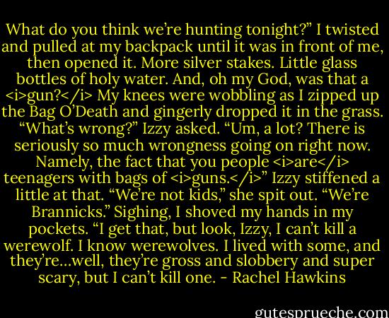 What do you think we’re hunting tonight?”<br />I twisted and pulled at my backpack until it was in front of me, then opened it. More silver stakes. Little glass bottles of holy water. And, oh my God, was that a <i>gun?</i><br />My knees were wobbling as I zipped up the Bag O’Death and gingerly dropped it in the grass.<br />“What’s wrong?” Izzy asked.<br />“Um, a lot? There is seriously so much wrongness going on right now. Namely, the fact that you people <i>are</i> teenagers with bags of <i>guns.</i>”<br />Izzy stiffened a little at that. “We’re not kids,” she spit out. “We’re Brannicks.”<br />Sighing, I shoved my hands in my pockets. “I get that, but look, Izzy, I can’t kill a werewolf. I know werewolves. I lived with some, and they’re…well, they’re gross and slobbery and super scary, but I can’t kill one. - Rachel Hawkins