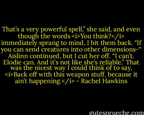 That’s a very powerful spell,” she said, and even though the words <i>You think?</i> immediately sprang to mind, I bit them back. “If you can send creatures into other dimensions-“ Aislinn continued, but I cut her off.<br />“I can’t. Elodie can. And it’s not like she’s reliable.” That was the nicest way I could think of to say, <i>Back off with this weapon stuff, because it ain’t happening.</i> - Rachel Hawkins