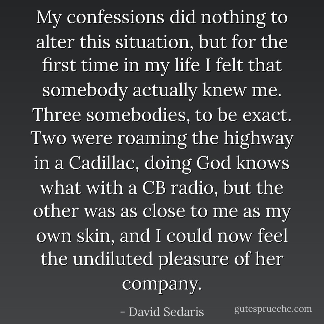 My confessions did nothing to alter this situation, but for the first time in my life I felt that somebody actually knew me. Three somebodies, to be exact. Two were roaming the highway in a Cadillac, doing God knows what with a CB radio, but the other was as close to me as my own skin, and I could now feel the undiluted pleasure of her company. - David Sedaris