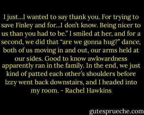 I just…I wanted to say thank you. For trying to save Finley and for…I don’t know. Being nicer to us than you had to be.”<br />I smiled at her, and for a second, we did that “are we gonna hug?” dance, both of us moving in and out, our arms held at our sides. Good to know awkwardness apparently ran in the family. In the end, we just kind of patted each other’s shoulders before Izzy went back downstairs, and I headed into my room. - Rachel Hawkins