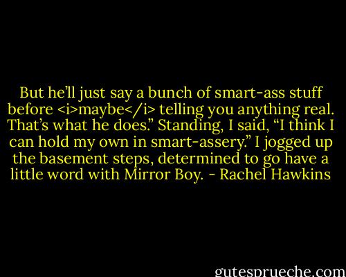 But he’ll just say a bunch of smart-ass stuff before <i>maybe</i> telling you anything real. That’s what he does.”<br />Standing, I said, “I think I can hold my own in smart-assery.” I jogged up the basement steps, determined to go have a little word with Mirror Boy. - Rachel Hawkins