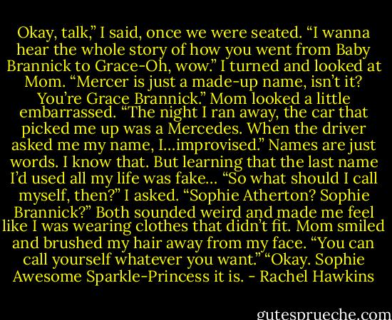 Okay, talk,” I said, once we were seated. “I wanna hear the whole story of how you went from Baby Brannick to Grace-Oh, wow.” I turned and looked at Mom. “Mercer is just a made-up name, isn’t it? You’re Grace Brannick.”<br />Mom looked a little embarrassed. “The night I ran away, the car that picked me up was a Mercedes. When the driver asked me my name, I…improvised.”<br />Names are just words. I know that. But learning that the last name I’d used all my life was fake…<br />“So what should I call myself, then?” I asked. “Sophie Atherton? Sophie Brannick?” Both sounded weird and made me feel like I was wearing clothes that didn’t fit.<br />Mom smiled and brushed my hair away from my face. “You can call yourself whatever you want.”<br />“Okay. Sophie Awesome Sparkle-Princess it is. - Rachel Hawkins