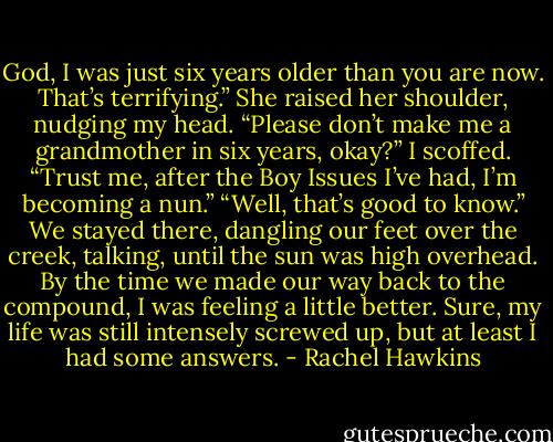 God, I was just six years older than you are now. That’s terrifying.” She raised her shoulder, nudging my head. “Please don’t make me a grandmother in six years, okay?”<br />I scoffed. “Trust me, after the Boy Issues I’ve had, I’m becoming a nun.”<br />“Well, that’s good to know.”<br />We stayed there, dangling our feet over the creek, talking, until the sun was high overhead. By the time we made our way back to the compound, I was feeling a little better. Sure, my life was still intensely screwed up, but at least I had some answers. - Rachel Hawkins
