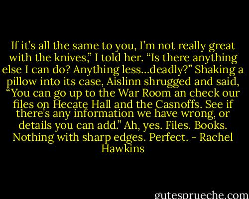 If it’s all the same to you, I’m not really great with the knives,” I told her. “Is there anything else I can do? Anything less…deadly?”<br />Shaking a pillow into its case, Aislinn shrugged and said, “You can go up to the War Room an check our files on Hecate Hall and the Casnoffs. See if there’s any information we have wrong, or details you can add.”<br />Ah, yes. Files. Books. Nothing with sharp edges. Perfect. - Rachel Hawkins