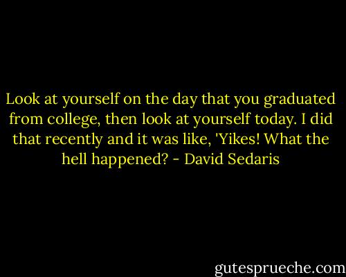 Look at yourself on the day that you graduated from college, then look at yourself today. I did that recently and it was like, 'Yikes! What the hell happened? - David Sedaris