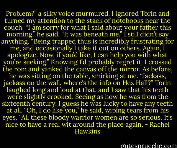 Problem?” a silky voice murmured.<br />I ignored Torin and turned my attention to the stack of notebooks near the couch.<br />“I am sorry for what I said about your father this morning,” he said. “It was beneath me.”<br />I still didn’t say anything.<br />“Being trapped thus is incredibly frustrating for me, and occasionally I take it out on others. Again, I apologize. Now, if you’d like, I can help you with what you’re seeking.”<br />Knowing I’d probably regret it, I crossed the rom and yanked the canvas off the mirror. As before, he was sitting on the table, smirking at me.<br />“Jackass, jackass on the wall, where’s the info on Hex Hall?”<br />Torin laughed long and loud at that, and I saw that his teeth were slightly crooked. Seeing as how he was from the sixteenth century, I guess he was lucky to have any teeth at all.<br />“Oh, I do like you,” he said, wiping tears from his eyes. “All these bloody warrior women are so serious. It’s nice to have a real wit around the place again. - Rachel Hawkins