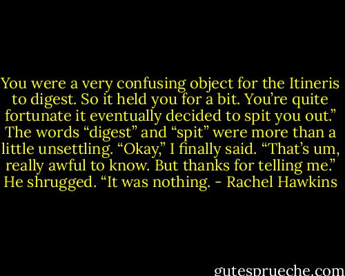 You were a very confusing object for the Itineris to digest. So it held you for a bit. You’re quite fortunate it eventually decided to spit you out.”<br />The words “digest” and “spit” were more than a little unsettling. “Okay,” I finally said. “That’s um, really awful to know. But thanks for telling me.”<br />He shrugged. “It was nothing. - Rachel Hawkins
