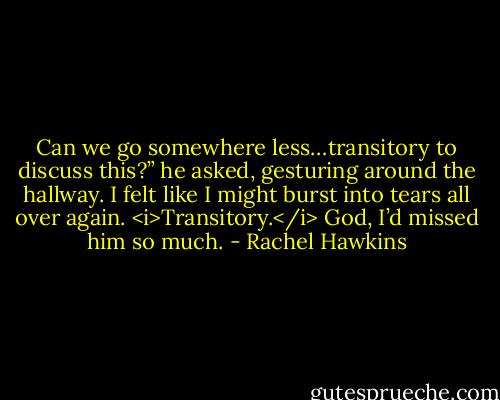 Can we go somewhere less…transitory to discuss this?” he asked, gesturing around the hallway. I felt like I might burst into tears all over again. <i>Transitory.</i> God, I’d missed him so much. - Rachel Hawkins