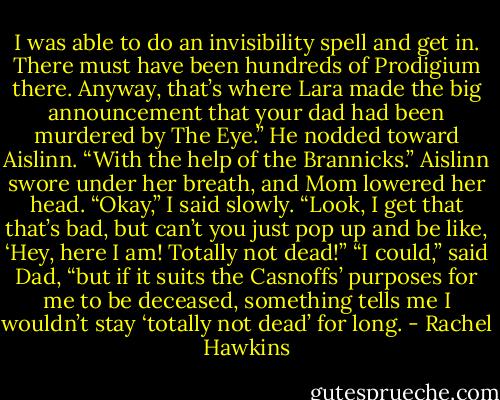 I was able to do an invisibility spell and get in. There must have been hundreds of Prodigium there. Anyway, that’s where Lara made the big announcement that your dad had been murdered by The Eye.” He nodded toward Aislinn. “With the help of the Brannicks.”<br />Aislinn swore under her breath, and Mom lowered her head.<br />“Okay,” I said slowly. “Look, I get that that’s bad, but can’t you just pop up and be like, ‘Hey, here I am! Totally not dead!”<br />“I could,” said Dad, “but if it suits the Casnoffs’ purposes for me to be deceased, something tells me I wouldn’t stay ‘totally not dead’ for long. - Rachel Hawkins