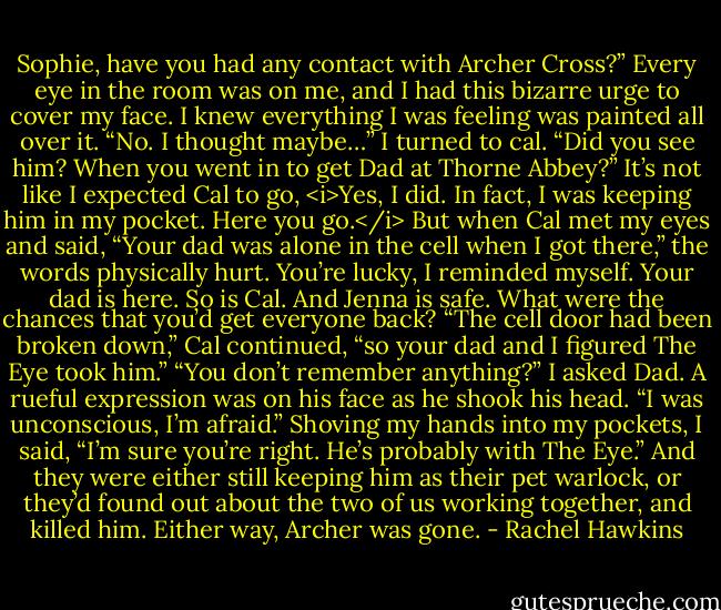 Sophie, have you had any contact with Archer Cross?”<br />Every eye in the room was on me, and I had this bizarre urge to cover my face. I knew everything I was feeling was painted all over it. “No. I thought maybe…” I turned to cal. “Did you see him? When you went in to get Dad at Thorne Abbey?”<br />It’s not like I expected Cal to go, <i>Yes, I did. In fact, I was keeping him in my pocket. Here you go.</i> But when Cal met my eyes and said, “Your dad was alone in the cell when I got there,” the words physically hurt.<br />You’re lucky, I reminded myself. Your dad is here. So is Cal. And Jenna is safe. What were the chances that you’d get everyone back?<br />“The cell door had been broken down,” Cal continued, “so your dad and I figured The Eye took him.”<br />“You don’t remember anything?” I asked Dad.<br />A rueful expression was on his face as he shook his head. “I was unconscious, I’m afraid.”<br />Shoving my hands into my pockets, I said, “I’m sure you’re right. He’s probably with The Eye.” And they were either still keeping him as their pet warlock, or they’d found out about the two of us working together, and killed him. Either way, Archer was gone. - Rachel Hawkins