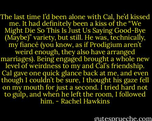 The last time I’d been alone with Cal, he’d kissed me. It had definitely been a kiss of the “We Might Die So This Is Just Us Saying Good-Bye (Maybe)” variety, but still. He was, technically, my fiancé (you know, as if Prodigium aren’t weird enough, they also have arranged marriages). Being engaged brought a whole new level of weirdness to my and Cal’s friendship.<br />Cal gave one quick glance back at me, and even though I couldn’t be sure, I thought his gaze fell on my mouth for just a second. I tried hard not to gulp, and when he left the room, I followed him. - Rachel Hawkins