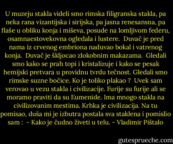 U muzeju stakla videli smo rimska filigranska stakla, pa neka rana vizantijska i sirijska, pa jasna renesansna, pa flaše u obliku konja i miševa, posude na lomljivom federu, osamnaestovekovna ogledala i lustere.<br /><br />Duvač je pred nama iz crvenog embriona naduvao bokal i vatrenog konja.<br /><br />Duvač je škljocao zlokobnim makazama.<br /><br />Gledali smo kako se prah topi i kristalizuje i kako se pesak hemijski pretvara u providnu tvrdu tečnost. Gledali smo rimske suzne bočice. Ko je toliko plakao ?<br /><br />Uvek sam verovao u vezu stakla i civilizacije. Furije su furije ali se moramo praviti da su Eumenide. Ima mnogo stakla na civilizovanim mestima. Krhka je civilizacija. Na tu pomisao, duša mi je izbutra postala sva staklena i pomislio sam : <br />- Kako je čudno živeti u telu. - Vladimir Pištalo