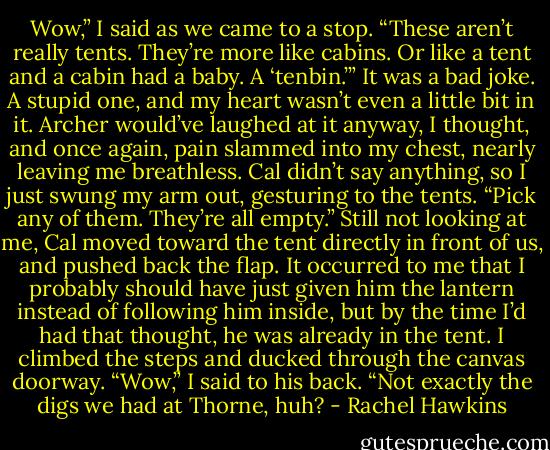 Wow,” I said as we came to a stop. “These aren’t really tents. They’re more like cabins. Or like a tent and a cabin had a baby. A ‘tenbin.’”<br />It was a bad joke. A stupid one, and my heart wasn’t even a little bit in it. Archer would’ve laughed at it anyway, I thought, and once again, pain slammed into my chest, nearly leaving me breathless.<br />Cal didn’t say anything, so I just swung my arm out, gesturing to the tents. “Pick any of them. They’re all empty.”<br />Still not looking at me, Cal moved toward the tent directly in front of us, and pushed back the flap. It occurred to me that I probably should have just given him the lantern instead of following him inside, but by the time I’d had that thought, he was already in the tent.<br />I climbed the steps and ducked through the canvas doorway. “Wow,” I said to his back. “Not exactly the digs we had at Thorne, huh? - Rachel Hawkins