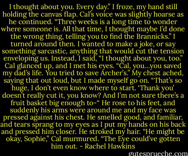 I thought about you. Every day.”<br />I froze, my hand still holding the canvas flap.<br />Cal’s voice was slightly hoarse as he continued. “Three weeks is a long time to wonder where someone is. All that time, I thought maybe I’d done the wrong thing, telling you to find the Brannicks.”<br />I turned around then. I wanted to make a joke, or say something sarcastic, anything that would cut the tension enveloping us. Instead, I said, “I thought about you, too.”<br />Cal glanced up, and I met his eyes. “Cal, you…you saved my dad’s life. You tried to save Archer’s.” My chest ached, saying that out loud, but I made myself go on. “That’s so huge, I don’t even know where to start. ‘Thank you’ doesn’t really cut it, you know? And I’m not sure there’s a fruit basket big enough to-“<br />He rose to his feet, and suddenly his arms were around me and my face was pressed against his chest. He smelled good, and familiar, and tears sprang to my eyes as I put my hands on his back and pressed him closer. He stroked my hair. “He might be okay, Sophie,” Cal murmured. “The Eye could’ve gotten him out. - Rachel Hawkins