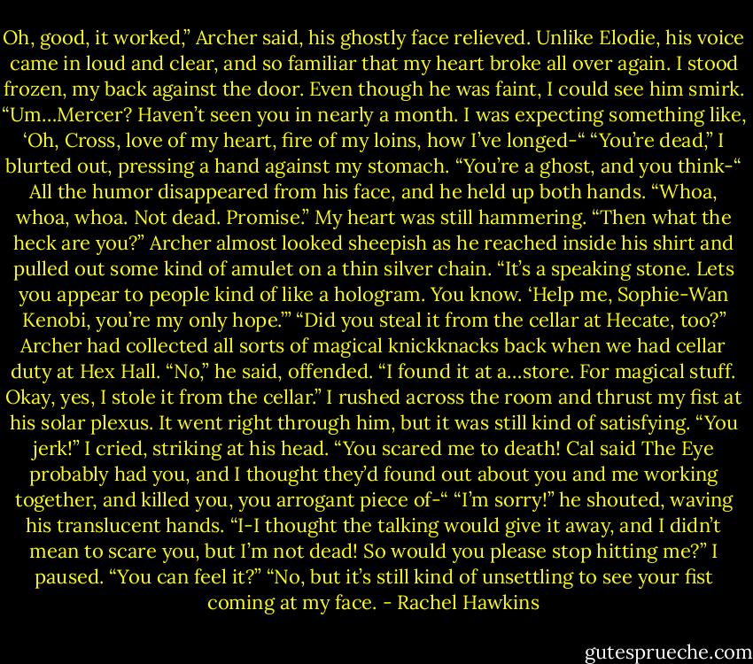 Oh, good, it worked,” Archer said, his ghostly face relieved. Unlike Elodie, his voice came in loud and clear, and so familiar that my heart broke all over again.<br />I stood frozen, my back against the door. Even though he was faint, I could see him smirk.<br />“Um…Mercer? Haven’t seen you in nearly a month. I was expecting something like, ‘Oh, Cross, love of my heart, fire of my loins, how I’ve longed-“<br />“You’re dead,” I blurted out, pressing a hand against my stomach. “You’re a ghost, and you think-“<br />All the humor disappeared from his face, and he held up both hands. “Whoa, whoa, whoa. Not dead. Promise.”<br />My heart was still hammering. “Then what the heck are you?”<br />Archer almost looked sheepish as he reached inside his shirt and pulled out some kind of amulet on a thin silver chain. “It’s a speaking stone. Lets you appear to people kind of like a hologram. You know. ‘Help me, Sophie-Wan Kenobi, you’re my only hope.’”<br />“Did you steal it from the cellar at Hecate, too?” Archer had collected all sorts of magical knickknacks back when we had cellar duty at Hex Hall.<br />“No,” he said, offended. “I found it at a…store. For magical stuff. Okay, yes, I stole it from the cellar.”<br />I rushed across the room and thrust my fist at his solar plexus. It went right through him, but it was still kind of satisfying. “You jerk!” I cried, striking at his head. “You scared me to death! Cal said The Eye probably had you, and I thought they’d found out about you and me working together, and killed you, you arrogant piece of-“<br />“I’m sorry!” he shouted, waving his translucent hands. “I-I thought the talking would give it away, and I didn’t mean to scare you, but I’m not dead! So would you please stop hitting me?”<br />I paused. “You can feel it?”<br />“No, but it’s still kind of unsettling to see your fist coming at my face. - Rachel Hawkins