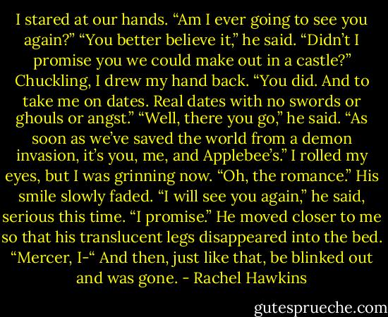 I stared at our hands. “Am I ever going to see you again?”<br />“You better believe it,” he said. “Didn’t I promise you we could make out in a castle?”<br />Chuckling, I drew my hand back. “You did. And to take me on dates. Real dates with no swords or ghouls or angst.”<br />“Well, there you go,” he said. “As soon as we’ve saved the world from a demon invasion, it’s you, me, and Applebee’s.”<br />I rolled my eyes, but I was grinning now. “Oh, the romance.”<br />His smile slowly faded. “I will see you again,” he said, serious this time. “I promise.” He moved closer to me so that his translucent legs disappeared into the bed. “Mercer, I-“<br />And then, just like that, be blinked out and was gone. - Rachel Hawkins