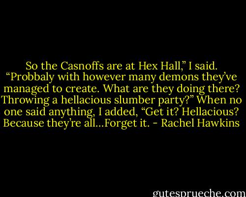 So the Casnoffs are at Hex Hall,” I said. “Probbaly with however many demons they’ve managed to create. What are they doing there? Throwing a hellacious slumber party?” When no one said anything, I added, “Get it? Hellacious? Because they’re all…Forget it. - Rachel Hawkins