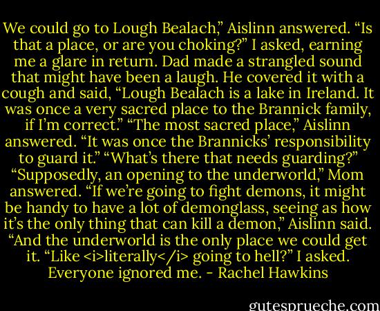 We could go to Lough Bealach,” Aislinn answered.<br />“Is that a place, or are you choking?” I asked, earning me a glare in return.<br />Dad made a strangled sound that might have been a laugh. He covered it with a cough and said, “Lough Bealach is a lake in Ireland. It was once a very sacred place to the Brannick family, if I’m correct.”<br />“The most sacred place,” Aislinn answered. “It was once the Brannicks’ responsibility to guard it.”<br />“What’s there that needs guarding?”<br />“Supposedly, an opening to the underworld,” Mom answered.<br />“If we’re going to fight demons, it might be handy to have a lot of demonglass, seeing as how it’s the only thing that can kill a demon,” Aislinn said. “And the underworld is the only place we could get it.<br />“Like <i>literally</i> going to hell?” I asked.<br />Everyone ignored me. - Rachel Hawkins