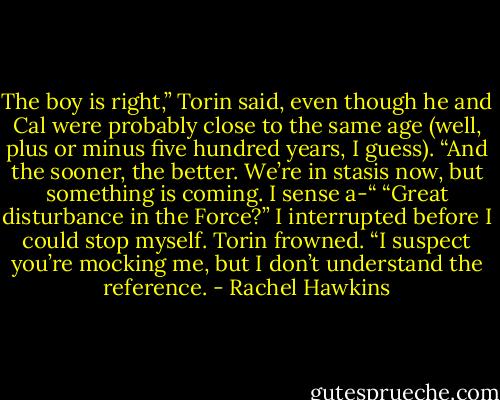 The boy is right,” Torin said, even though he and Cal were probably close to the same age (well, plus or minus five hundred years, I guess). “And the sooner, the better. We’re in stasis now, but something is coming. I sense a-“<br />“Great disturbance in the Force?” I interrupted before I could stop myself.<br />Torin frowned. “I suspect you’re mocking me, but I don’t understand the reference. - Rachel Hawkins