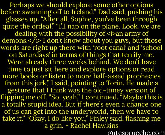 Perhaps we should explore some other options before swanning off to Ireland,” Dad said, pushing his glasses up. “After all, Sophie, you’ve been through quite the ordeal.”<br />“I’ll nap on the plane. Look, we are dealing with the possibility of <i>an army of demons.</i> I don’t know about you guys, but those words are right up there with ‘root canal’ and ‘school on Saturdays’ in terms of things that terrify me. Were already three weeks behind. We don’t have time to just sit here and explore options or read more books or listen to more half-assed prophecies from this jerk,” I said, pointing to Torin. He made a gesture that I think was the old-timey version of flipping me off.<br />“So, yeah,” I continued. “Maybe this is a totally stupid idea. But if there’s even a chance one of us can get into the underworld, then we have to take it.”<br />“Okay, I do like you,” Finley said, flashing me a grin. - Rachel Hawkins