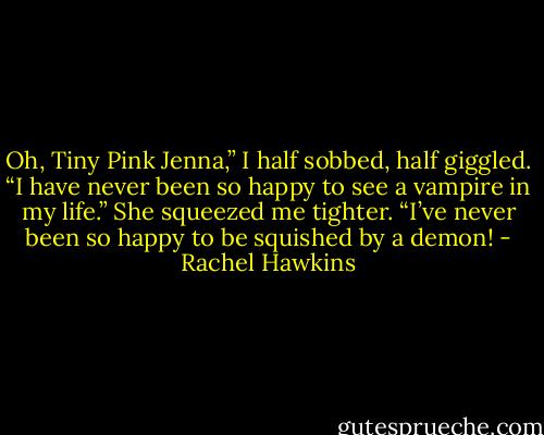 Oh, Tiny Pink Jenna,” I half sobbed, half giggled. “I have never been so happy to see a vampire in my life.”<br />She squeezed me tighter. “I’ve never been so happy to be squished by a demon! - Rachel Hawkins