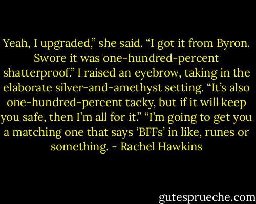 Yeah, I upgraded,” she said. “I got it from Byron. Swore it was one-hundred-percent shatterproof.”<br />I raised an eyebrow, taking in the elaborate silver-and-amethyst setting. “It’s also one-hundred-percent tacky, but if it will keep you safe, then I’m all for it.”<br />“I’m going to get you a matching one that says ‘BFFs’ in like, runes or something. - Rachel Hawkins