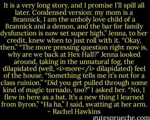 It is a very long story, and I promise I’ll spill all later. Condensed version: my mom is a Brannick, I am the unholy love child of a Brannick and a demon, and the bar for family dysfunction is now set super high.”<br />Jenna, to her credit, knew when to just roll with it. “Okay, then.”<br />“The more pressing question right now is, why are we back at Hex Hall?”<br />Jenna looked around, taking in the unnatural fog, the dilapidated (well, <i>more</i> dilapidated) feel of the house. “Something tells me it’s not for a class ruinion.”<br />“Did you get pulled through some kind of magic tornado, too?” I asked her.<br />“No, I flew in here as a bat. It’s a new thing I learned from Byron.”<br />“Ha ha,” I said, swatting at her arm. - Rachel Hawkins