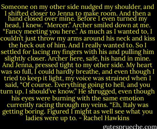 Someone on my other side nudged my shoulder, and I shifted closer to Jenna to make room. And then a hand closed over mine.<br />Before I even turned my head, I knew.<br />“Mercer.” Archer smiled down at me. “Fancy meeting you here.”<br />As much as I wanted to, I couldn’t just throw my arms around his neck and kiss the heck out of him. And I really wanted to. So I settled for lacing my fingers with his and pulling him slightly closer.<br />Archer here, safe, his hand in mine. And Jenna, pressed tight to my other side. My heart was so full, I could hardly breathe, and even though I tried to keep it light, my voice was strained when I said, “Of course. Everything going to hell, and you turn up. I should’ve know.”<br />He shrugged, even though his eyes were burning with the same emotion currently racing through my veins. “Eh, Italy was getting boring. Figured I might as well see what you ladies were up to. - Rachel Hawkins