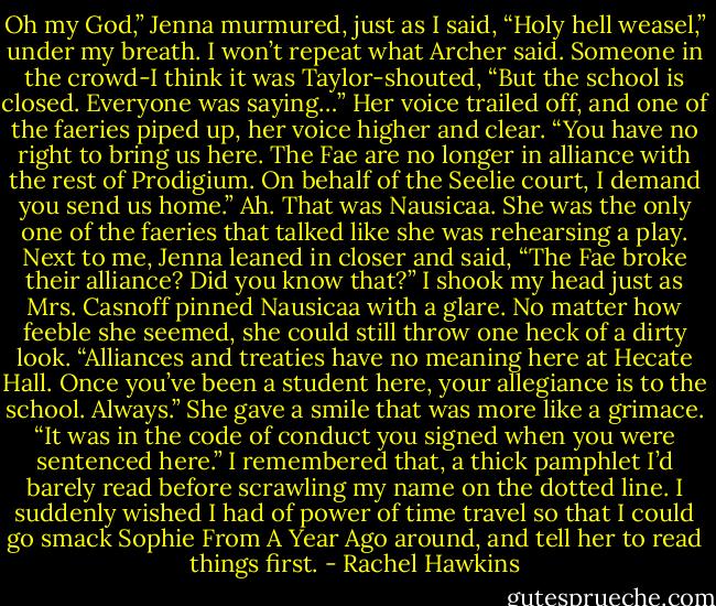 Oh my God,” Jenna murmured, just as I said, “Holy hell weasel,” under my breath. I won’t repeat what Archer said.<br />Someone in the crowd-I think it was Taylor-shouted, “But the school is closed. Everyone was saying…”<br />Her voice trailed off, and one of the faeries piped up, her voice higher and clear. “You have no right to bring us here. The Fae are no longer in alliance with the rest of Prodigium. On behalf of the Seelie court, I demand you send us home.” Ah. That was Nausicaa. She was the only one of the faeries that talked like she was rehearsing a play.<br />Next to me, Jenna leaned in closer and said, “The Fae broke their alliance? Did you know that?”<br />I shook my head just as Mrs. Casnoff pinned Nausicaa with a glare. No matter how feeble she seemed, she could still throw one heck of a dirty look. “Alliances and treaties have no meaning here at Hecate Hall. Once you’ve been a student here, your allegiance is to the school. Always.” She gave a smile that was more like a grimace. “It was in the code of conduct you signed when you were sentenced here.”<br />I remembered that, a thick pamphlet I’d barely read before scrawling my name on the dotted line. I suddenly wished I had of power of time travel so that I could go smack Sophie From A Year Ago around, and tell her to read things first. - Rachel Hawkins