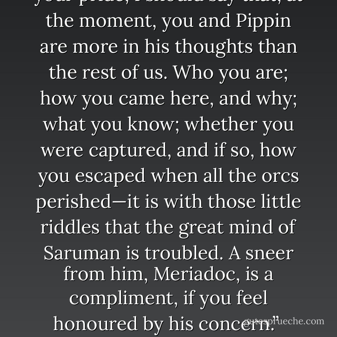 Are we riding far tonight, Gandalf?” asked Merry after a while. “I don’t know how you feel with small rag-tag dangling behind you; but the rag-tag is tired and will be glad to stop dangling and lie down.”<br /> “So you heard that?” said Gandalf. “Don’t let it rankle! Be thankful no longer words were aimed at you. He had his eyes on you. If it is any comfort to your pride, I should say that, at the moment, you and Pippin are more in his thoughts than the rest of us. Who you are; how you came here, and why; what you know; whether you were captured, and if so, how you escaped when all the orcs perished—it is with those little riddles that the great mind of Saruman is troubled. A sneer from him, Meriadoc, is a compliment, if you feel honoured by his concern.”<br /> “Thank you!” said Merry. “But it is a greater honour to dangle at your tail, Gandalf. For one thing, in that position one has a chance of putting a question a second time. Are we riding far tonight?”<br /> Gandalf laughed. “A most unquenchable hobbit! All wizards should have a hobbit or two in their care—to teach them the meaning of the world, and to correct them. - J.R.R. Tolkien
