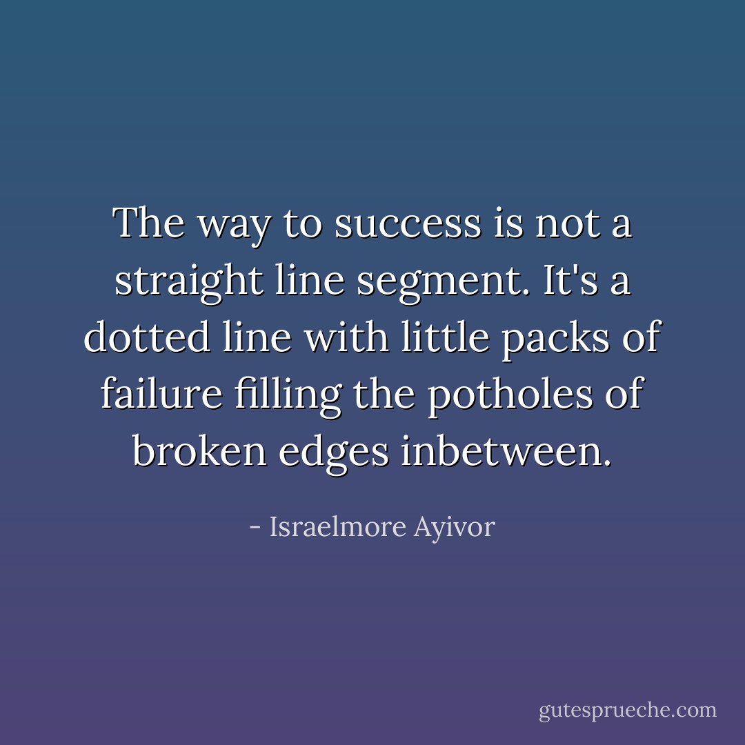 The way to success is not a straight line segment. It's a dotted line with little packs of failure filling the potholes of broken edges inbetween. - Israelmore Ayivor