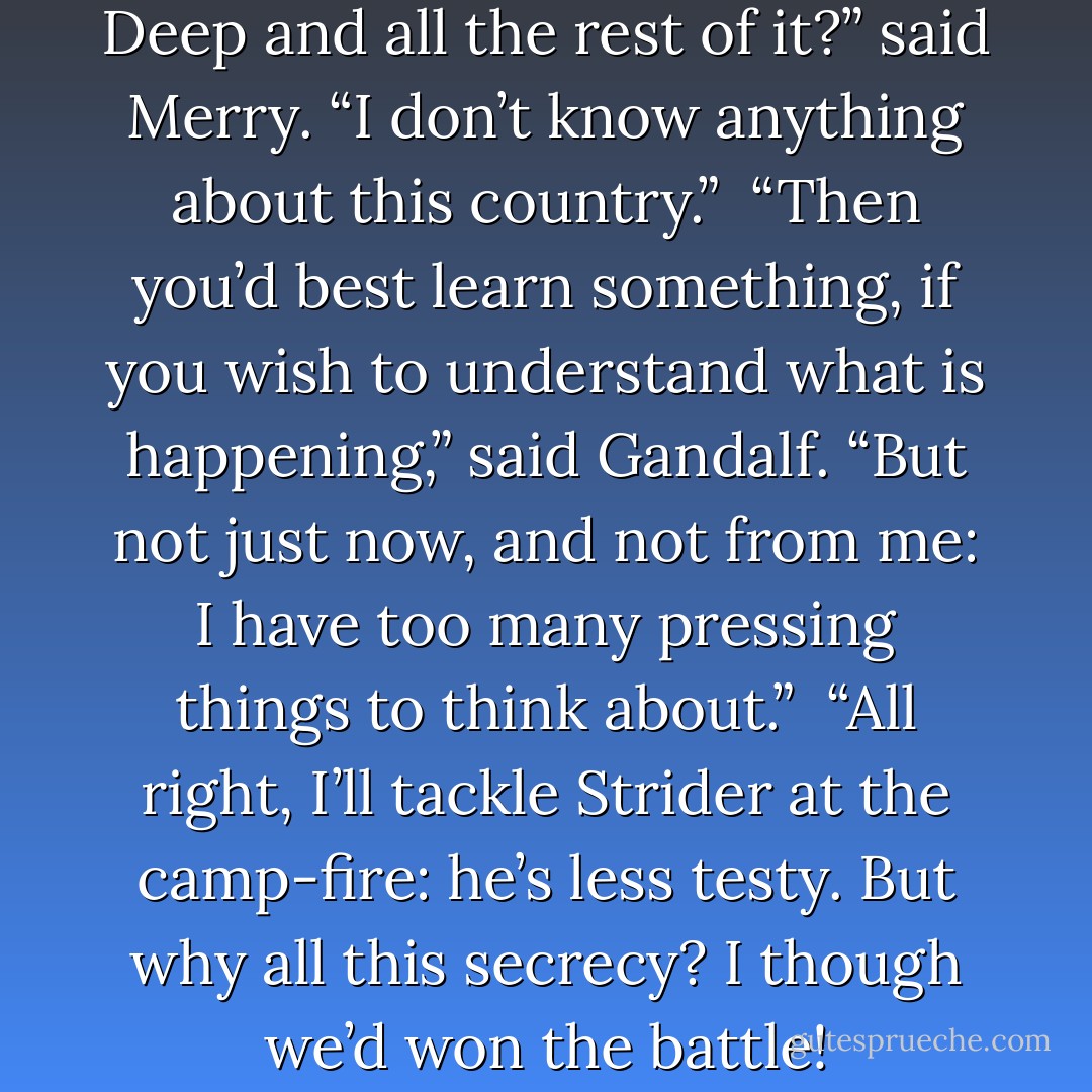 Where and what are Helm’s Deep and all the rest of it?” said Merry. “I don’t know anything about this country.”<br /> “Then you’d best learn something, if you wish to understand what is happening,” said Gandalf. “But not just now, and not from me: I have too many pressing things to think about.”<br /> “All right, I’ll tackle Strider at the camp-fire: he’s less testy. But why all this secrecy? I though we’d won the battle! - J.R.R. Tolkien