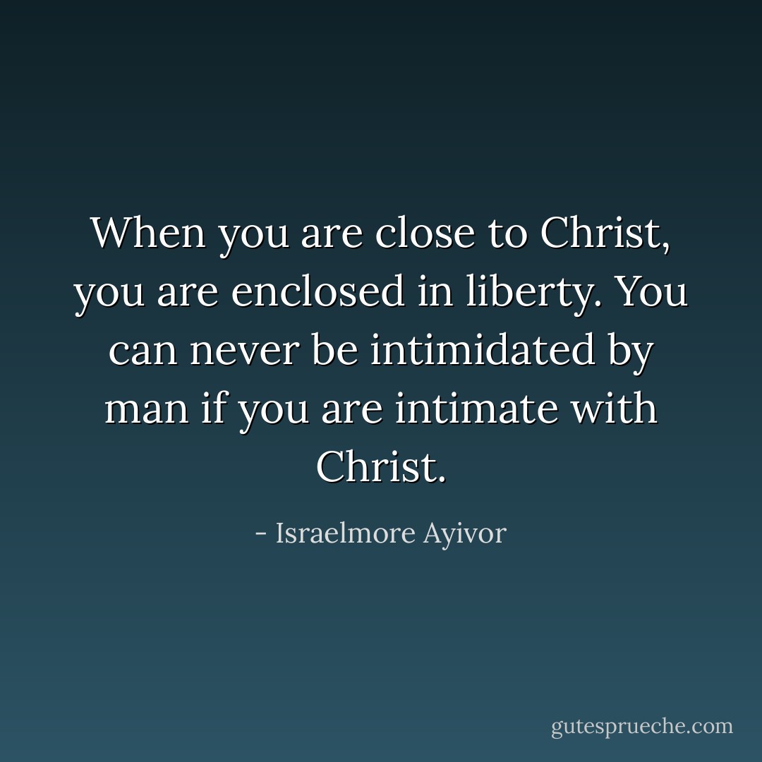 When you are close to Christ, you are enclosed in liberty. You can never be intimidated by man if you are intimate with Christ. - Israelmore Ayivor