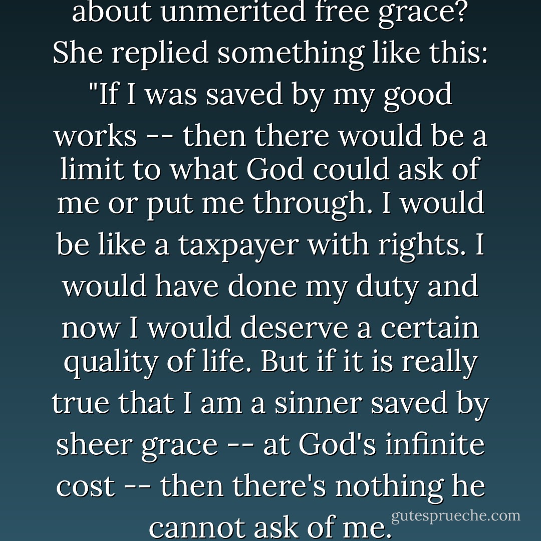 I asked her what was so scary about unmerited free grace? She replied something like this: "If I was saved by my good works -- then there would be a limit to what God could ask of me or put me through. I would be like a taxpayer with rights. I would have done my duty and now I would deserve a certain quality of life. But if it is really true that I am a sinner saved by sheer grace -- at God's infinite cost -- then there's nothing he cannot ask of me. - Timothy J. Keller