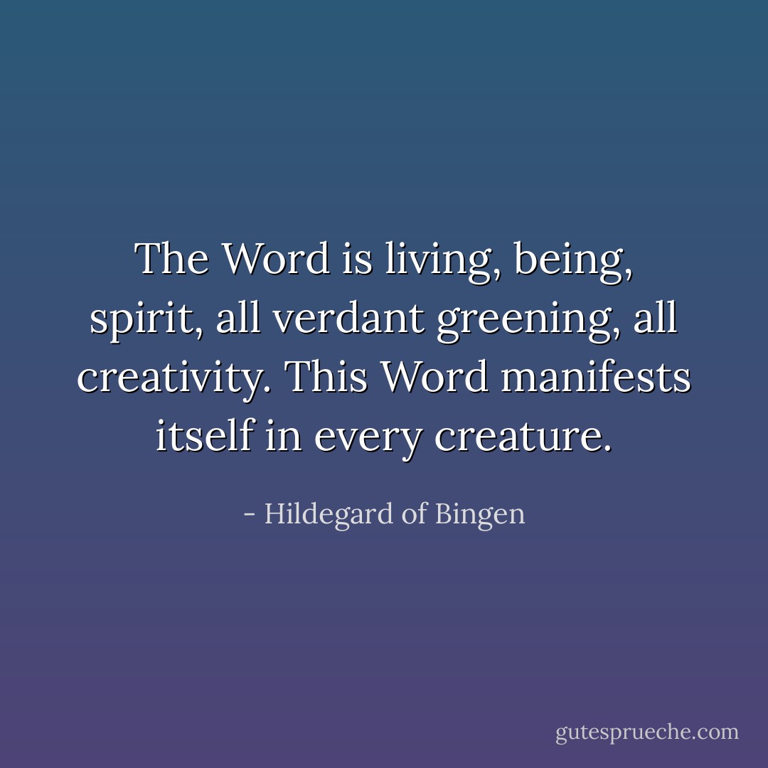 The Word is living, being, spirit, all verdant greening, all creativity. This Word manifests itself in every creature. - Hildegard of Bingen