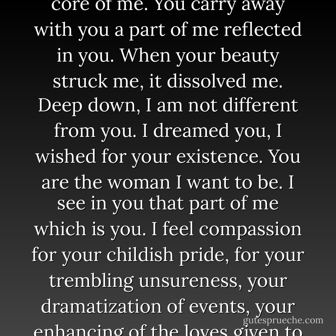 June, you have killed my sincerity too. I will never again know who I am, what I am, what I love, what I want. Your beauty has drowned me, the core of me. You carry away with you a part of me reflected in you. When your beauty struck me, it dissolved me. Deep down, I am not different from you. I dreamed you, I wished for your existence. You are the woman I want to be. I see in you that part of me which is you. I feel compassion for your childish pride, for your trembling unsureness, your dramatization of events, your enhancing of the loves given to you. I surrender my sincerity because if I love you it means we share the same fantasies, the same madness. - Anaïs Nin