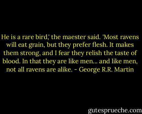 He is a rare bird,' the maester said. 'Most ravens will eat grain, but they prefer flesh. It makes them strong, and I fear they relish the taste of blood. In that they are like men... and like men, not all ravens are alike. - George R.R. Martin
