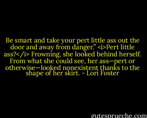 Be smart and take your pert little ass out the door and away from danger.”<br /><i>Pert little ass?</i> Frowning, she looked behind herself. From what she could see, her ass—pert or otherwise—looked nonexistent thanks to the shape of her skirt. - Lori Foster