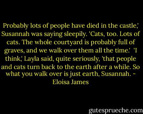 Probably lots of people have died in the castle,' Susannah was saying sleepily. 'Cats, too. Lots of cats. The whole courtyard is probably full of graves, and we walk over them all the time.'<br /><br />'I think,' Layla said, quite seriously, 'that people and cats turn back to the earth after a while. So what you walk over is just earth, Susannah. - Eloisa James