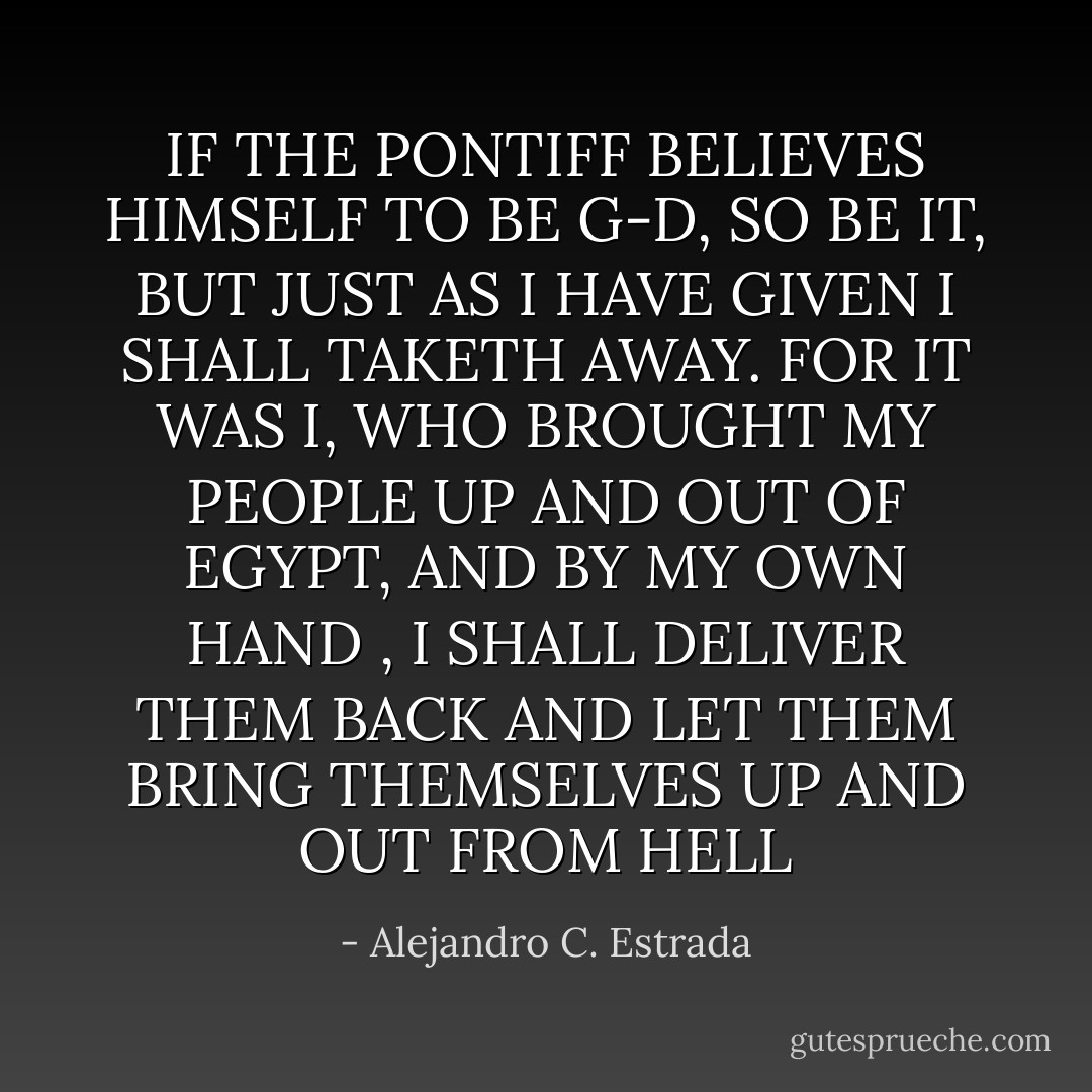 IF THE PONTIFF BELIEVES HIMSELF TO BE G-D, SO BE IT, BUT JUST AS I HAVE GIVEN I SHALL TAKETH AWAY. FOR IT WAS I, WHO BROUGHT MY PEOPLE UP AND OUT OF EGYPT, AND BY MY OWN HAND , I SHALL DELIVER THEM BACK AND LET THEM BRING THEMSELVES UP AND OUT FROM HELL - Alejandro C. Estrada