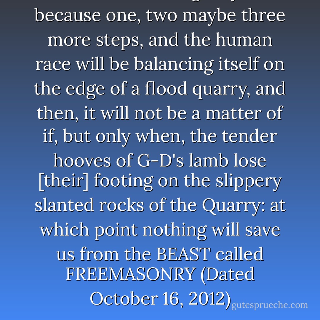 The need for urgency is because one, two maybe three more steps, and the human race will be balancing itself on the edge of a flood quarry, and then, it will not be a matter of if, but only when, the tender hooves of G-D's lamb lose [their] footing on the slippery slanted rocks of the Quarry: at which point nothing will save us from the BEAST called FREEMASONRY (Dated October 16, 2012) - Alejandro C. Estrada